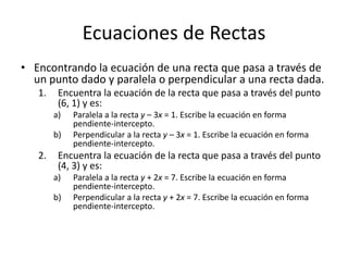 Ecuaciones de Rectas
• Encontrando la ecuación de una recta que pasa a través de
  un punto dado y paralela o perpendicular a una recta dada.
   1.    Encuentra la ecuación de la recta que pasa a través del punto
         (6, 1) y es:
        a)   Paralela a la recta y – 3x = 1. Escribe la ecuación en forma
             pendiente-intercepto.
        b)   Perpendicular a la recta y – 3x = 1. Escribe la ecuación en forma
             pendiente-intercepto.
   2.    Encuentra la ecuación de la recta que pasa a través del punto
         (4, 3) y es:
        a)   Paralela a la recta y + 2x = 7. Escribe la ecuación en forma
             pendiente-intercepto.
        b)   Perpendicular a la recta y + 2x = 7. Escribe la ecuación en forma
             pendiente-intercepto.
 