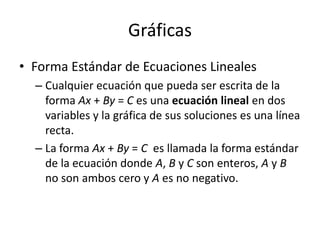 Gráficas
• Forma Estándar de Ecuaciones Lineales
  – Cualquier ecuación que pueda ser escrita de la
    forma Ax + By = C es una ecuación lineal en dos
    variables y la gráfica de sus soluciones es una línea
    recta.
  – La forma Ax + By = C es llamada la forma estándar
    de la ecuación donde A, B y C son enteros, A y B
    no son ambos cero y A es no negativo.
 