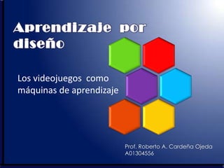 Aprendizaje por
diseño

Los videojuegos como
máquinas de aprendizaje




                          Prof. Roberto A. Cardeña Ojeda
                          A01304556
 