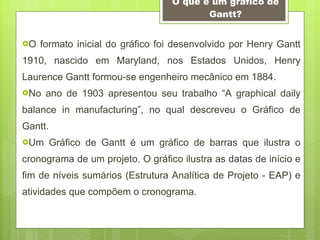 O que é um gráfico de Gantt? O formato inicial do gráfico foi desenvolvido por Henry Gantt 1910, nascido em Maryland, nos Estados Unidos, Henry Laurence Gantt formou-se engenheiro mecânico em 1884. No ano de 1903 apresentou seu trabalho “A graphical daily balance in manufacturing”, no qual descreveu o Gráfico de Gantt. Um Gráfico de Gantt é um gráfico de barras que ilustra o cronograma de um projeto. O gráfico ilustra as datas de início e fim de níveis sumários (Estrutura Analítica de Projeto - EAP) e atividades que compõem o cronograma.  