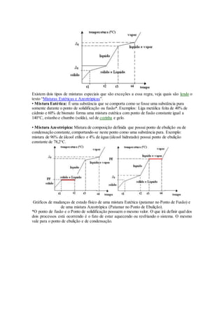 Existem dois tipos de misturas especiais que são exceções a essa regra, veja quais são lendo o
texto “Misturas Eutéticas e Azeotrópicas”.
• Mistura Eutética: É uma substância que se comporta como se fosse uma substância pura
somente durante o ponto de solidificação ou fusão*. Exemplos: Liga metálica feita de 40% de
cádmio e 60% de bismuto forma uma mistura eutética com ponto de fusão constante igual a
140°C, estanho e chumbo (solda), sal de cozinha e gelo.
• Mistura Azeotrópica: Mistura de composição definida que possui ponto de ebulição ou de
condensação constante,comportando-se neste ponto como uma substância pura. Exemplo:
mistura de 96% de álcool etílico e 4% de água (álcool hidratado) possui ponto de ebulição
constante de 78,2°C.
Gráficos de mudanças de estado físico de uma mistura Eutética (patamar no Ponto de Fusão) e
de uma mistura Azeotrópica (Patamar no Ponto de Ebulição).
*O ponto de fusão e o Ponto de solidificação possuem o mesmo valor. O que irá definir qual dos
dois processos está ocorrendo é o fato de estar aquecendo ou resfriando o sistema. O mesmo
vale para o ponto de ebulição e de condensação.
 