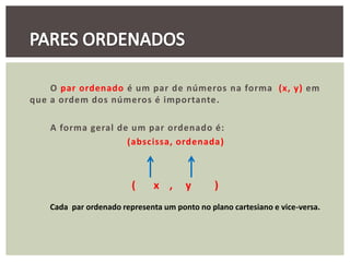 O par ordenado é um par de números na forma (x, y) em
que a ordem dos números é importante.

    A forma geral de um par ordenado é:
                    (abscissa, ordenada)



                        (     x ,     y       )
   Cada par ordenado representa um ponto no plano cartesiano e vice-versa.
 