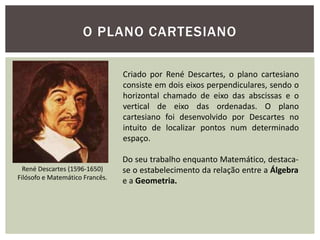 O PLANO CARTESIANO

                                 Criado por René Descartes, o plano cartesiano
                                 consiste em dois eixos perpendiculares, sendo o
                                 horizontal chamado de eixo das abscissas e o
                                 vertical de eixo das ordenadas. O plano
                                 cartesiano foi desenvolvido por Descartes no
                                 intuito de localizar pontos num determinado
                                 espaço.

                                 Do seu trabalho enquanto Matemático, destaca-
  René Descartes (1596-1650)     se o estabelecimento da relação entre a Álgebra
Filósofo e Matemático Francês.
                                 e a Geometria.
 