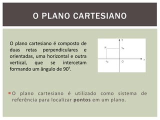 O PLANO CARTESIANO

O plano cartesiano é composto de
duas retas perpendiculares e
orientadas, uma horizontal e outra
vertical, que se intercetam
formando um ângulo de 90º.



 O plano cartesiano é utilizado como sistema de
  referência para localizar pontos em um plano.
 