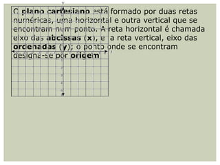 O plano cartesiano está formado por duas retas
numéricas, uma horizontal e outra vertical que se
encontram num ponto. A reta horizontal é chamada
eixo das abcissas (x), e a reta vertical, eixo das
ordenadas (y); o ponto onde se encontram
designa-se por origem.
 