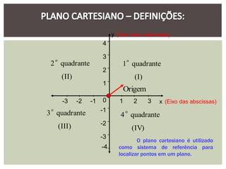 y (Eixo das ordenadas)
                           4

     o
                           3
                                       o
 2 quadrante                        1 quadrante
                           2
          (II)                             (I)
                           1
                                    Origem
          -3     -2   -1   0       1       2      3   x (Eixo das abscissas)
 o
3 quadrante                -1          o
                                   4 quadrante
         (III)             -2
                                           (IV)
                           -3
                                          O plano cartesiano é utilizado
                           -4     como sistema de referência para
                                  localizar pontos em um plano.
 