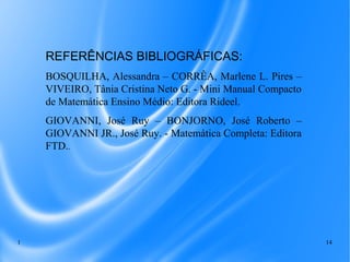 1 14
REFERÊNCIAS BIBLIOGRÁFICAS:
BOSQUILHA, Alessandra – CORRÊA, Marlene L. Pires –
VIVEIRO, Tânia Cristina Neto G. - Mini Manual Compacto
de Matemática Ensino Médio: Editora Rideel.
GIOVANNI, José Ruy – BONJORNO, José Roberto –
GIOVANNI JR., José Ruy. - Matemática Completa: Editora
FTD..
 