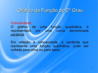 1 2
Gráfico da Função do 2º GrauGráfico da Função do 2º Grau
Concavidade:
O gráfico de uma função quadrática, é
representado por uma curva denominada
parábola.
Em relação à concavidade, a parábola que
representa uma função quadrática, pode ser
voltada para cima ou para baixo.
 