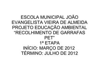 ESCOLA MUNICIPAL JOÃO
EVANGELISTA VIEIRA DE ALMEIDA
PROJETO EDUCAÇÃO AMBIENTAL
 “RECOLHIMENTO DE GARRAFAS
                PET”
             1ª ETAPA
     INÍCIO: MARÇO DE 2012
    TÉRMINO: JULHO DE 2012
 