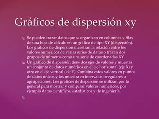  Se pueden trazar datos que se organizan en columnas y filas
de una hoja de cálculo en un gráfico de tipo XY (dispersión).
Los gráficos de dispersión muestran la relación entre los
valores numéricos de varias series de datos o trazan dos
grupos de números como una serie de coordenadas XY.
 Un gráfico de dispersión tiene dos ejes de valores y muestra
un conjunto de datos numéricos en el eje horizontal (eje X) y
otro en el eje vertical (eje Y). Combina estos valores en puntos
de datos únicos y los muestra en intervalos irregulares o
agrupaciones. Los gráficos de dispersión se utilizan por lo
general para mostrar y comparar valores numéricos, por
ejemplo datos científicos, estadísticos y de ingeniería.

Gráficos de dispersión xy
 