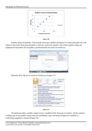 Introdução ao Microsoft Excel®
Figura 168
Estamos quase terminando. Você já pode notar que o gráfico da Figura 16 é muito parecido com o da
Figura 5, mas como fazer para descobrir o valor do coeficiente angular? Isso é bem simples, clique em
qualquer um dos pontos do seu gráfico e posteriormente em Linha de tendências:
Selecione Mais Opções de Linha de Tendências (Figura 17).
Figura 179
Na janela que abrir, escolha a opção Linear e também Exibir Equação no Gráfico. Feche a janela e
verifique que no seu gráfico surgiu uma reta semelhante a que você traçou (Figura 6) e também os
coeficientes angulares e lineares (Figura 18).
Texto redigido por: Walter Mendes Leopoldo, wmleopoldo@gmail.com
Licenciando em Física pela Universidade de São Paulo 5
 