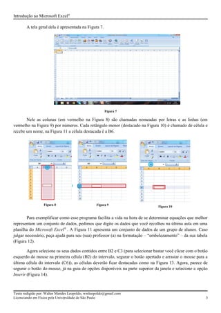 Introdução ao Microsoft Excel®
A tela geral dela é apresentada na Figura 7.
Figura 7
Nele as colunas (em vermelho na Figura 8) são chamadas nomeadas por letras e as linhas (em
vermelho na Figura 9) por números. Cada retângulo menor (destacado na Figura 10) é chamado de célula e
recebe um nome, na Figura 11 a célula destacada é a B6.
Para exemplificar como esse programa facilita a vida na hora de se determinar equações que melhor
representam um conjunto de dados, pedimos que digite os dados que você recolheu na última aula em uma
planilha do Microsoft Excel®
. A Figura 11 apresenta um conjunto de dados de um grupo de alunos. Caso
julgar necessário, peça ajuda para seu (sua) professor (a) na formatação – “embelezamento” – da sua tabela
(Figura 12).
Agora selecione os seus dados contidos entre B2 e C3 (para selecionar bastar você clicar com o botão
esquerdo do mouse na primeira célula (B2) do intervalo, segurar o botão apertado e arrastar o mouse para a
última célula do intervalo (C6)), as células deverão ficar destacadas como na Figura 13. Agora, parece de
segurar o botão do mouse, já na guia de opções disponíveis na parte superior da janela e selecione a opção
Inserir (Figura 14).
Texto redigido por: Walter Mendes Leopoldo, wmleopoldo@gmail.com
Licenciando em Física pela Universidade de São Paulo 3
Figura 8 Figura 9
Figura 10
 