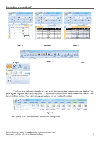 Figura 11 Figura 12 Figura 13
Introdução ao Microsoft Excel®
Clique em:
Verifique se os dados apresentados no eixo X são referentes aos de comprimento e os do eixo Y de
peso. Agora, clique na opção Layout (Figura 15) e acrescente os rótulos dos eixos horizontal e vertical, além
de um título ao gráfico. Caso necessário, peça ajuda ao (à) seu (sua) professor (a).
Figura 15
Seu gráfico ficará parecido com o apresentado na Figura 16.
Texto redigido por: Walter Mendes Leopoldo, wmleopoldo@gmail.com
Licenciando em Física pela Universidade de São Paulo 4
Figura 14
 