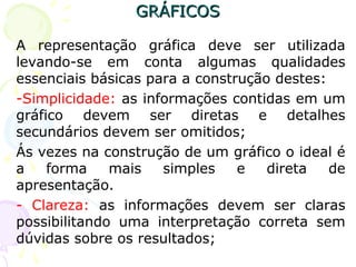 GRÁFICOSGRÁFICOS
A representação gráfica deve ser utilizada
levando-se em conta algumas qualidades
essenciais básicas para a construção destes:
-Simplicidade: as informações contidas em um
gráfico devem ser diretas e detalhes
secundários devem ser omitidos;
Ás vezes na construção de um gráfico o ideal é
a forma mais simples e direta de
apresentação.
- Clareza: as informações devem ser claras
possibilitando uma interpretação correta sem
dúvidas sobre os resultados;
 