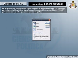 Gráficas con SPSS
Ilych Antonio Ramos Guardado | Mayo de 2013.
En la ventana que aparece, tengo varias opciones de gráficos de líneas. Voy a escoger
para mi ejemplo Simple. Una vez señalado el tipo de gráfica, vamos al botón “Definir”
para establecer los datos que darán forma a mi gráfico.
Las gráficas (PROCEDIMIENTO 2)
 