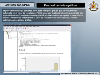 Gráficas con SPSS
Ilych Antonio Ramos Guardado | Mayo de 2013.
El procedimiento aquí señalado sirve para cualquier gráfico que se encuentre ya
publicado en el visor de resultados. Por lo tanto voy a retomar el gráfico generado con
el procedimiento 1 y que obviamente guardé en su momento para poderlo personalizar
ahorita. Para iniciar observemos el visor de resultados de nueva cuenta, cuando
publicamos ese primer gráfico.
Personalizando las gráficas
 