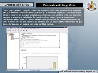 Gráficas con SPSS
Ilych Antonio Ramos Guardado | Mayo de 2013.
Como regla general, cualquier objeto que aparezca en el visor de resultados se puede
SELECCIONAR haciendo un solo clic sobre el. Si hacemos doble clic, entonces puede
darse el caso (no en siempre sucede) que entremos a una ventana en la cual podemos
cambiar la apariencia del objeto. En nuestro primer paso, vamos a seleccionar,
únicamente seleccionar, el cuadro de texto que aparece arriba, observemos como se
vería al hacer un solo clic sobre él. La señal de que un objeto está seleccionado es que
alrededor aparece un cuadro con unos puntitos negros.
Personalizando las gráficas
 
