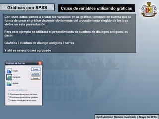 Gráficas con SPSS
Ilych Antonio Ramos Guardado | Mayo de 2013.
Cruce de variables utilizando gráficas
Con esos datos vamos a cruzar las variables en un gráfico, tomando en cuenta que la
forma de crear el gráfico depende obviamente del procedimiento elegido de los tres
vistos en esta presentación.
Para este ejemplo se utilizará el procedimiento de cuadros de diálogos antiguos, es
decir:
Gráficos / cuadros de diálogo antiguos / barras
Y ahí se seleccionará agrupado
 