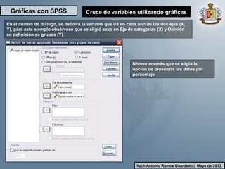 Gráficas con SPSS
Ilych Antonio Ramos Guardado | Mayo de 2013.
Cruce de variables utilizando gráficas
En el cuadro de diálogo, se definirá la variable que irá en cada uno de los dos ejes (X,
Y), para este ejemplo obsérvese que se eligió sexo en Eje de categorías (X) y Opinión
en definición de grupos (Y).
Nótese además que se eligió la
opción de presentar los datos por
porcentaje
 