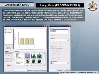 Gráficas con SPSS
Ilych Antonio Ramos Guardado | Mayo de 2013.
Observe que la ficha “Galería” aparece mas resaltada que las demás, esto significa que
es esa ficha la que esta activa. Observemos además que en el cuadro de presentación
preeliminar está pidiendo que arrastre un tipo de gráfico de la galería. Para mi ejemplo
utilizaré “Barra simple” del tipo “Barras”. Lo arrastro con el puntero de mi ratón al área
de vista preeliminar. Y observo que aparece una nueva ventana al lado derecho.
Las gráficas (PROCEDIMIENTO 1)
 