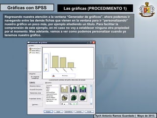 Gráficas con SPSS
Ilych Antonio Ramos Guardado | Mayo de 2013.
Regresando nuestra atención a la ventana “Generador de gráficos”, ahora podemos ir
navegando entre las demás fichas que vienen en la ventana para ir “personalizando”
nuestro gráfico un poco más, por ejemplo añadiendo un título. Para facilitar la
comprensión de este ejemplo, en mi caso no voy a establecer ninguna otra propiedad
por el momento. Mas adelante, vamos a ver como podemos personalizar cuando ya
tenemos nuestro gráfico.
Las gráficas (PROCEDIMIENTO 1)
 