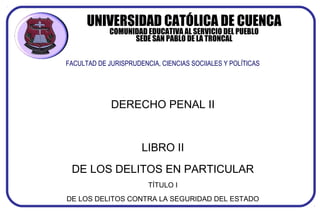 UNIVERSIDAD CATÓLICA DE CUENCA
COMUNIDAD EDUCATIVA AL SERVICIO DEL PUEBLO
SEDE SAN PABLO DE LA TRONCAL
FACULTAD DE JURISPRUDENCIA, CIENCIAS SOCIIALES Y POLÍTICAS
DERECHO PENAL II
LIBRO II
DE LOS DELITOS EN PARTICULAR
TÍTULO I
DE LOS DELITOS CONTRA LA SEGURIDAD DEL ESTADO
 
