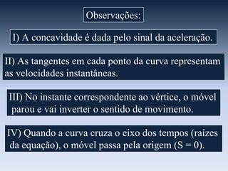 Observações:
I) A concavidade é dada pelo sinal da aceleração.
II) As tangentes em cada ponto da curva representam
as velocidades instantâneas.

III) No instante correspondente ao vértice, o móvel
parou e vai inverter o sentido de movimento.
IV) Quando a curva cruza o eixo dos tempos (raízes
da equação), o móvel passa pela origem (S = 0).

 