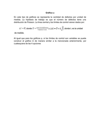 Gráfico u
En este tipo de gráficos se representa la cantidad de defectos por unidad de
medida. La hipótesis de trabajo es que el número de defectos tiene una
distribución de Poisson. La línea central y los límites de control vienen dados por:
Al igual que para los gráficos p, si los límites de control son variables se puede
construir el gráfico U de manera similar a la mencionada anteriormente, por
cualesquiera de las 4 opciones
 