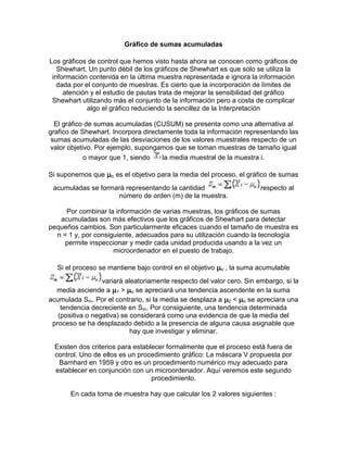 Gráfico de sumas acumuladas
Los gráficos de control que hemos visto hasta ahora se conocen como gráficos de
Shewhart. Un punto débil de los gráficos de Shewhart es que solo se utiliza la
información contenida en la última muestra representada e ignora la información
dada por el conjunto de muestras. Es cierto que la incorporación de límites de
atención y el estudio de pautas trata de mejorar la sensibilidad del gráfico
Shewhart utilizando más el conjunto de la información pero a costa de complicar
algo el gráfico reduciendo la sencillez de la Interpretación
El gráfico de sumas acumuladas (CUSUM) se presenta como una alternativa al
grafico de Shewhart. Incorpora directamente toda la información representando las
sumas acumuladas de las desviaciones de los valores muestrales respecto de un
valor objetivo. Por ejemplo, supongamos que se toman muestras de tamaño igual
o mayor que 1, siendo la media muestral de la muestra i.
Si suponemos que o es el objetivo para la media del proceso, el gráfico de sumas
acumuladas se formará representando la cantidad respecto al
número de orden (m) de la muestra.
Por combinar la información de varias muestras, los gráficos de sumas
acumuladas son más efectivos que los gráficos de Shewhart para detectar
pequeños cambios. Son particularmente eficaces cuando el tamaño de muestra es
n = 1 y, por consiguiente, adecuados para su utilización cuando la tecnología
permite inspeccionar y medir cada unidad producida usando a la vez un
microordenador en el puesto de trabajo.
Si el proceso se mantiene bajo control en el objetivo o , la suma acumulable
variará aleatoriamente respecto del valor cero. Sin embargo, si la
media asciende a 1 > o se apreciará una tendencia ascendente en la suma
acumulada Sm. Por el contrario, si la media se desplaza a 2 < o se apreciara una
tendencia decreciente en Sm. Por consiguiente, una tendencia determinada
(positiva o negativa) se considerará como una evidencia de que la media del
proceso se ha desplazado debido a la presencia de alguna causa asignable que
hay que investigar y eliminar.
Existen dos criterios para establecer formalmente que el proceso está fuera de
control. Uno de ellos es un procedimiento gráfico: La máscara V propuesta por
Barnhard en 1959 y otro es un procedimiento numérico muy adecuado para
establecer en conjunción con un microordenador. Aquí veremos este segundo
procedimiento.
En cada toma de muestra hay que calcular los 2 valores siguientes :
 