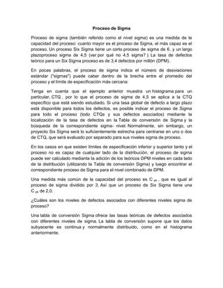 Proceso de Sigma
Proceso de sigma (también referido como el nivel sigma) es una medida de la
capacidad del proceso: cuanto mayor es el proceso de Sigma, el más capaz es el
proceso. Un proceso Six Sigma tiene un corto proceso de sigma de 6, y un largo
plazoproceso sigma de 4,5 (ver por qué no 4.5 sigma? ). La tasa de defectos
teórico para un Six Sigma proceso es de 3,4 defectos por millón (DPM).
En pocas palabras, el proceso de sigma indica el número de desviaciones
estándar ("sigmas") puede caber dentro de la brecha entre el promedio del
proceso y el límite de especificación más cercana:
Tenga en cuenta que el ejemplo anterior muestra un histograma para un
particular, CTQ , por lo que el proceso de sigma de 4,5 se aplica a la CTQ
específico que está siendo estudiado. Si una tasa global de defecto a largo plazo
está disponible para todos los defectos, es posible indicar el proceso de Sigma
para todo el proceso (todo CTQs y sus defectos asociados) mediante la
localización de la tasa de defectos en la Tabla de conversión de Sigma y la
búsqueda de la correspondiente sigma- nivel. Normalmente, sin embargo, un
proyecto Six Sigma será lo suficientemente estrecha para centrarse en uno o dos
de CTQ, que será evaluado por separado para sus niveles sigma de proceso.
En los casos en que existen límites de especificación inferior y superior tanto y el
proceso no es capaz de cualquier lado de la distribución, el proceso de sigma
puede ser calculado mediante la adición de los teóricos DPM niveles en cada lado
de la distribución (utilizando la Tabla de conversión Sigma) y luego encontrar el
correspondiente proceso de Sigma para el nivel combinado de DPM.
Una medida más común de la capacidad del proceso es C pk , que es igual al
proceso de sigma dividido por 3. Así que un proceso de Six Sigma tiene una
C pk de 2,0.
¿Cuáles son los niveles de defectos asociados con diferentes niveles sigma de
proceso?
Una tabla de conversión Sigma ofrece las tasas teóricas de defectos asociados
con diferentes niveles de sigma. La tabla de conversión supone que los datos
subyacente es continua y normalmente distribuido, como en el histograma
anteriormente.
 