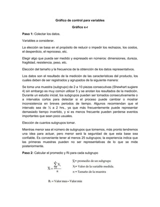 Gráfico de control para variables
Gráfico x-r
Paso 1: Colectar los datos.
Variables a considerar.
La elección se basa en el propósito de reducir o impedir los rechazos, los costos,
el desperdicio, el reproceso, etc.
Elegir algo que pueda ser medido y expresado en números: dimensiones, dureza,
fragilidad, resistencia, peso, etc.
Elección del tamaño y la frecuencia de la obtención de los datos representativos.
Los datos son el resultado de la medición de las características del producto, los
cuales deben de ser registrados y agrupados de la siguiente manera:
Se toma una muestra (subgrupo) de 2 a 10 piezas consecutivas (Shewhart sugiere
4) sin embargo es muy común utilizar 5 y se anotan los resultados de la medición.
Durante un estudio inicial, los subgrupos pueden ser tomados consecutivamente o
a intervalos cortos para detectar si el proceso puede cambiar o mostrar
inconsistencia en breves periodos de tiempo. Algunos recomiendan que el
intervalo sea de ½ a 2 hrs., ya que más frecuentemente puede representar
demasiado tiempo invertido, y si es menos frecuente pueden perderse eventos
importantes que sean poco usuales.
Elección de cuantos subgrupos tomar.
Mientras menor sea el número de subgrupos que tomemos, más pronto tendremos
una idea para actuar, pero menor será la seguridad de que esta base sea
confiable. Es conveniente tener al menos 25 subgrupos; la experiencia indica que
las primeras muestras pueden no ser representativas de lo que se mide
posteriormente.
Paso 2: Calcular el promedio y Ri para cada subgrupo
 