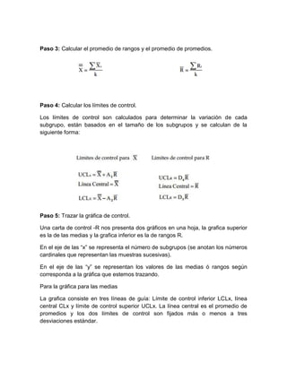 Paso 3: Calcular el promedio de rangos y el promedio de promedios.
Paso 4: Calcular los límites de control.
Los límites de control son calculados para determinar la variación de cada
subgrupo, están basados en el tamaño de los subgrupos y se calculan de la
siguiente forma:
Paso 5: Trazar la gráfica de control.
Una carta de control -R nos presenta dos gráficos en una hoja, la grafica superior
es la de las medias y la grafica inferior es la de rangos R.
En el eje de las “x” se representa el número de subgrupos (se anotan los números
cardinales que representan las muestras sucesivas).
En el eje de las “y” se representan los valores de las medias ó rangos según
corresponda a la gráfica que estemos trazando.
Para la gráfica para las medias
La grafica consiste en tres líneas de guía: Límite de control inferior LCLx, línea
central CLx y límite de control superior UCLx. La línea central es el promedio de
promedios y los dos límites de control son fijados más o menos a tres
desviaciones estándar.
 