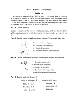 Gráfico de control para variables
Gráfico x-s
El procedimiento para realizar las cartas de control - s es similar al de las cartas de
-R la diferencia consiste en que el tamaño de la muestra puede variar y es mucho
más sensible para detectar cambios en la media o en la variabilidad del proceso.
La grafica monitorea el promedio del proceso para vigilar tendencias y la grafica s
monitorea la variación en forma de desviación estándar.
Paso 1: Colectar los datos
En este paso se siguen las mismas consideraciones que en la construcción de los
gráficos, solo que aquí el tamaño de muestra n es recomendable que sea mayor a
9.
Paso 2: Calcular el promedio y la desviación estándar (si) para cada subgrupo.
Paso 3: Calcular la desviación estándar promedio y el promedio de promedios.
Paso 4: Calcular los límites de control.
 