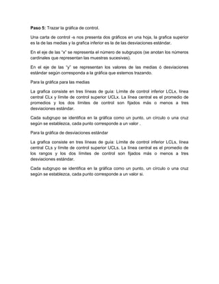 Paso 5: Trazar la gráfica de control.
Una carta de control -s nos presenta dos gráficos en una hoja, la grafica superior
es la de las medias y la grafica inferior es la de las desviaciones estándar.
En el eje de las “x” se representa el número de subgrupos (se anotan los números
cardinales que representan las muestras sucesivas).
En el eje de las “y” se representan los valores de las medias ó desviaciones
estándar según corresponda a la gráfica que estemos trazando.
Para la gráfica para las medias
La grafica consiste en tres líneas de guía: Límite de control inferior LCLx, línea
central CLx y límite de control superior UCLx. La línea central es el promedio de
promedios y los dos límites de control son fijados más o menos a tres
desviaciones estándar.
Cada subgrupo se identifica en la gráfica como un punto, un círculo o una cruz
según se establezca, cada punto corresponde a un valor .
Para la gráfica de desviaciones estándar
La grafica consiste en tres líneas de guía: Límite de control inferior LCLs, línea
central CLs y límite de control superior UCLs. La línea central es el promedio de
los rangos y los dos límites de control son fijados más o menos a tres
desviaciones estándar.
Cada subgrupo se identifica en la gráfica como un punto, un círculo o una cruz
según se establezca, cada punto corresponde a un valor si.
 