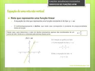 Equaçãode uma reta não vertical
 Reta que representa uma função linear
 A equação da reta que representa uma função constante é do tipo: 𝒚 = 𝒂𝒙
 O coeficiente𝒂representa o declive, que neste caso corresponde à constante de proporcionalidade
direta da função
FUNÇÕES, SEQUÊNCIAS E SUCESSÕES
GRÁFICOS DE FUNÇÕES AFIM
www.obichinhodosaber.com
𝒇 𝒙 = 𝒂𝒙
Em relação ao gráfico ao lado:
𝑟 é uma equação do tipo 𝑦 = 𝑎𝑥
𝑎 =
𝑦
𝑥
=
2
1
= 2
Então, a equação da reta 𝑟 é:
𝑟: 𝑦 = 2𝑥
Neste caso, para determinar o valor do declive precisamos apenas das coordenadas de um
ponto da reta: divide-se a ordenada pela abcissa desse ponto
𝒂 =
𝒚
𝒙
 