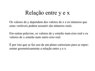 Relação entre y e x Os valores de y dependem dos valores de x e os números que estas variáveis podem assumir são números reais.  Em outras palavras, os valores de y estarão num eixo real e os valores de x estarão num outro eixo real. É por isto que se faz uso de um plano cartesiano para se repre- sentar geometricamente a relação entre y e x. 