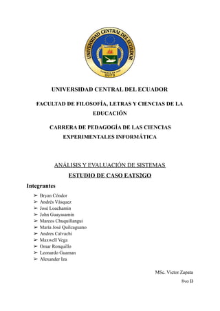 UNIVERSIDAD CENTRAL DEL ECUADOR
FACULTAD DE FILOSOFÍA, LETRAS Y CIENCIAS DE LA
EDUCACIÓN
CARRERA DE PEDAGOGÍA DE LAS CIENCIAS
EXPERIMENTALES INFORMÁTICA
ANÁLISIS Y EVALUACIÓN DE SISTEMAS
ESTUDIO DE CASO EATS2GO
Integrantes
➢ Bryan Cóndor
➢ Andrés Vásquez
➢ José Loachamin
➢ John Guayasamín
➢ Marcos Chuquillangui
➢ María José Quilcaguano
➢ Andres Calvachi
➢ Maxwell Vega
➢ Omar Ronquillo
➢ Leonardo Guaman
➢ Alexander Iza
MSc. Víctor Zapata
8vo B
 
