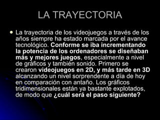 LA TRAYECTORIA La trayectoria de los videojuegos a través de los años siempre ha estado marcada por el avance tecnológico.  Conforme se iba incrementando la potencia de los ordenadores se diseñaban más y mejores juegos , especialmente a nivel de gráficos y también sonido. Primero se crearon  videojuegos en 2D, y más tarde en 3D  alcanzando un nivel sorprendente a día de hoy en comparación con antaño. Los gráficos tridimensionales están ya bastante explotados, de modo que  ¿cuál será el paso siguiente?   