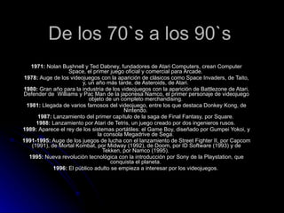 De los 70`s a los 90`s 1971:  Nolan Bushnell y Ted Dabney, fundadores de Atari Computers, crean Computer Space, el primer juego oficial y comercial para Arcade.  1978:  Auge de los videojuegos con la aparición de clásicos como Space Invaders, de Taito, y, un año más tarde, de Asteroids, de Atari.  1980:  Gran año para la industria de los videojuegos con la aparición de Battlezone de Atari, Defender de  Williams y Pac Man de la japonesa Namco, el primer personaje de videojuego objeto de un completo merchandising.  1981:  Llegada de varios famosos del videojuego, entre los que destaca Donkey Kong, de Nintendo.  1987:  Lanzamiento del primer capítulo de la saga de Final Fantasy, por Square.  1988:  Lanzamiento por Atari de Tetris, un juego creado por dos ingenieros rusos.  1989:  Aparece el rey de los sistemas portátiles: el Game Boy, diseñado por Gumpei Yokoi, y la consola Megadrive de Sega.  1991-1995:  Auge de los juegos de lucha con el lanzamiento de Street Fighter II, por Capcom (1991), de Mortal Kombat, por Midway (1992), de Doom, por ID Software (1993) y de Tekken, por Namco (1995).  1995:  Nueva revolución tecnológica con la introducción por Sony de la Playstation, que conquista el planeta.  1996:  El público adulto se empieza a interesar por los videojuegos.  