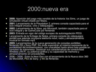 2000:nueva era 2000:  Aparición del juego más vendido de la historia: los Sims, un juego de simulación virtual creado por Maxis.  2001:  Lanzamiento de la Playstation 2, primera consola capacitada para el ocio integral (música, cine y videojuegos).  2002:  Lanzamiento de la Xbox, por Microsoft, también capacitada para el ocio integral y de GameCube por Nintendo  2003:  Entrada en vigor del código europeo de autorregulación PEGI.  Lanzamiento de la N-Gage de Nokia, primera consola de videojuegos portátil que además incorpora telefonía móvil, radio y almacenamiento musical en formato mp3  2005:  Lanzamientos de la nueva generación de consolas portátiles: Nintendo DS y Sony PSP. Sin duda supondrán el máximo exponente de la portabilidad del entretenimiento, con unacalidad hasta ahora solo posible en consolas de sobremesa. Destacan sus características de conectividad Wireless yWi-Fi, su potencia gráfica y su capacidad de memoria y almacenamiento sin precedentes.  2006 – 2008 : Entro la Next Gen con el lanzamiento de la Nueva xbox 360 de Microsfoft,  PS3  de Sony  y  Wii  de Nintendo 