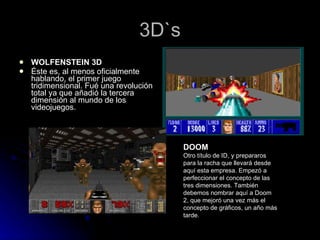 3D`s WOLFENSTEIN 3D Éste es, al menos oficialmente hablando, el primer juego tridimensional. Fué una revolución total ya que añadió la tercera dimensión al mundo de los videojuegos. DOOM Otro título de ID, y prepararos para la racha que llevará desde aquí esta empresa. Empezó a perfeccionar el concepto de las tres dimensiones. También debemos nombrar aquí a Doom 2, que mejoró una vez más el concepto de gráficos, un año más tarde. 