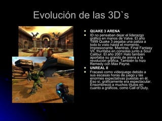 Evolución de las 3D`s QUAKE 3 ARENA ID no pensaban dejar el liderazgo gráfico en manos de Valve. El año 1999 Quake 3 pegaba una paliza a todo lo visto hasta el momento. Impresionante. Mientras, Final Fantasy VII, friunfaba en consolas junto a Soul Calibur. El año 2001 Halo también aportaba su granito de arena a la revolución gráfica. También lo hizo Remedy con Max Payne. UNREAL II Fracasó como videojuego debido a sus escasas horas de juego y las enormes expectativas puestas en él. Eso sí, gráficamente era espectacular. Ensombreció a muchos títulos en cuanto a gráficos, como Call of Duty. 