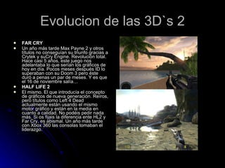 Evolucion de las 3D`s 2 FAR CRY Un año más tarde Max Payne 2 y otros títulos no conseguían su triunfo gracias a Crytek y suCry Engine. Revolución total. Hace casi 5 años, este juego nos adelantaba lo que serían los gráficos de hoy en día. Pocos meses después ID lo superaban con su Doom 3 pero éste duró a penas un par de meses. Y es que el 16 de noviembre salía… HALF LIFE 2 El mismo. El que introducía el concepto de gráficos de nueva generación. Reíros, pero títulos como Left 4 Dead actualmente están usando el mismo motor gráfico y están en la media en cuanto a calidad. No podéis pedir nada más. Si os fijais la diferencia ente HL2 y Far Cry, es abismal. Un año más tarde con Xbox 360 las consolas tomaban el liderazgo. 