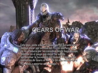 GEARS OF WAR Esta joya, junto a Halo 3 consiguieron durante poco tiempo estar por encima del PC. Un liderazgo que no se producía por las consolas desde hace tiempo. Además es el juego que mejor ha sabido aprovechar la tecnología del Unreal 3 Engine (con excepción de Gears of War 2). Un año más tarde el PC volvía a ponerse con ventaja . 