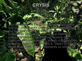 CRYSIS Los creadores de Far Cry quisieron demostrar que son unos cracks creando motores gráficos. Así que otra vez, el 16 de noviembre, estrenaban Crysis. Actualmente el título con mejores gráficos y un nivel por encima de cualquier otro (en apartado visual). Aquí también entrarían otros como Killzone 2, Gears of War 2, Metal Gear Solid 4 pero realmente su nivel está por debajo… . 
