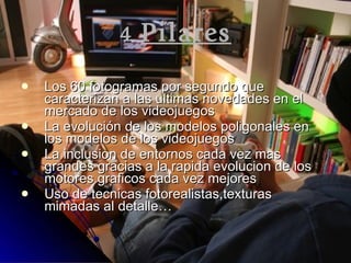 4  Pilares Los 60 fotogramas por segundo que caracterizan a las ultimas novedades en el mercado de los videojuegos La evolución de los modelos poligonales en los modelos de los videojuegos La inclusion de entornos cada vez mas grandes gracias a la rapida evolucion de los motores graficos cada vez mejores Uso de tecnicas fotorealistas,texturas mimadas al detalle… 