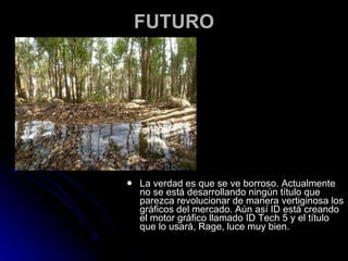 FUTURO La verdad es que se ve borroso. Actualmente no se está desarrollando ningún título que parezca revolucionar de manera vertiginosa los gráficos del mercado. Aún así ID está creando el motor gráfico llamado ID Tech 5 y el título que lo usará, Rage, luce muy bien. 