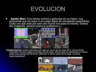 EVOLUCION . Spider-Man:  Con tantos comics y películas en su haber, nos sorprende que no haya ni un juego digno de semejante superhéroe. Cada vez que está por salir uno nuevo nos pasa lo mismo. Vemos las imágenes, parece bueno.lo probamos y… Cazafantasmas:  Estas películas han sido un ícono de los años 80 y como tal han inspirado muchos juegos a lo largo de los años. Ahora está en desarrollo un nuevo juego que supone ser la tercer “película” y última parte de la saga. ¡Cuánta responsabilidad ! 