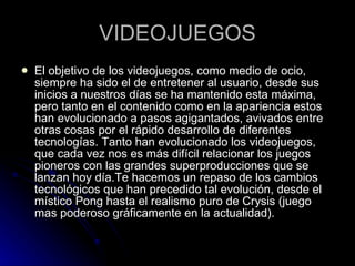 VIDEOJUEGOS El objetivo de los videojuegos, como medio de ocio, siempre ha sido el de entretener al usuario, desde sus inicios a nuestros días se ha mantenido esta máxima, pero tanto en el contenido como en la apariencia estos han evolucionado a pasos agigantados, avivados entre otras cosas por el rápido desarrollo de diferentes tecnologías. Tanto han evolucionado los videojuegos, que cada vez nos es más difícil relacionar los juegos pioneros con las grandes superproducciones que se lanzan hoy día.Te hacemos un repaso de los cambios tecnológicos que han precedido tal evolución, desde el místico Pong hasta el realismo puro de Crysis (juego mas poderoso gráficamente en la actualidad). 