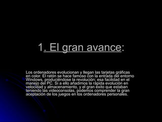 1 . El gran avance : Los ordenadores evolucionan y llegan las tarjetas gráficas  en color. El ratón se hace famoso con la entrada del entorno Windows, produciéndose la revolución; esa facilidad en el manejo del PC. Si a ello añadimos la rápida evolución en velocidad y almacenamiento, y el gran éxito que estaban teniendo las videoconsolas, podemos comprender la gran aceptación de los juegos en los ordenadores personales. 